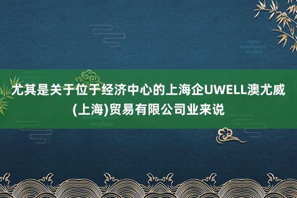 尤其是关于位于经济中心的上海企UWELL澳尤威(上海)贸易有限公司业来说